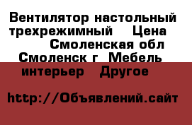 Вентилятор настольный трехрежимный. › Цена ­ 1 000 - Смоленская обл., Смоленск г. Мебель, интерьер » Другое   